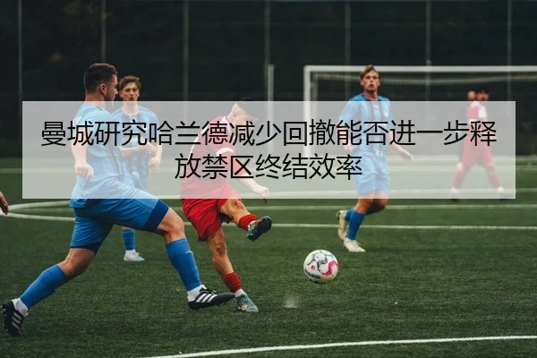 曼城研究哈兰德减少回撤能否进一步释放禁区终结效率