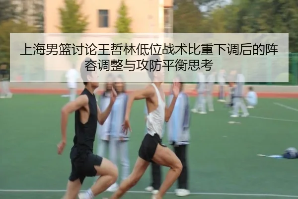 上海男篮讨论王哲林低位战术比重下调后的阵容调整与攻防平衡思考