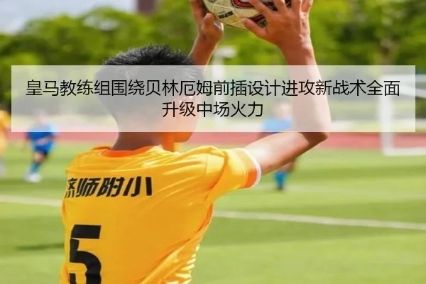 皇马教练组围绕贝林厄姆前插设计进攻新战术全面升级中场火力
