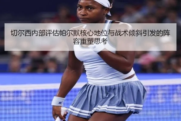 切尔西内部评估帕尔默核心地位与战术倾斜引发的阵容重塑思考