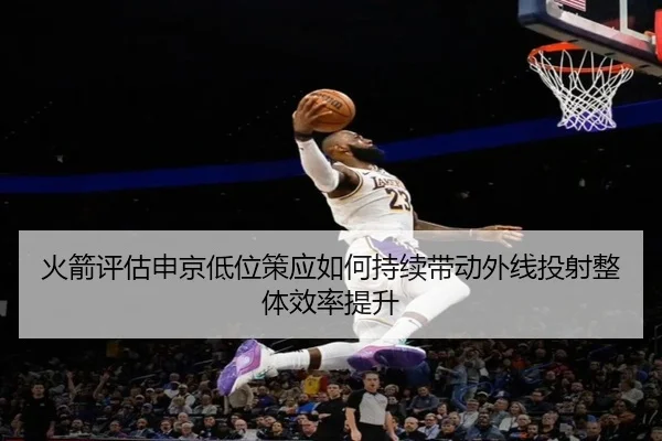 火箭评估申京低位策应如何持续带动外线投射整体效率提升