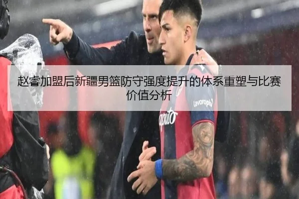 赵睿加盟后新疆男篮防守强度提升的体系重塑与比赛价值分析
