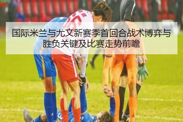 国际米兰与尤文新赛季首回合战术博弈与胜负关键及比赛走势前瞻