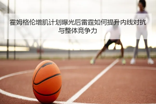 霍姆格伦增肌计划曝光后雷霆如何提升内线对抗与整体竞争力