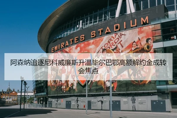 阿森纳追逐尼科威廉斯升温毕尔巴鄂高额解约金成转会焦点